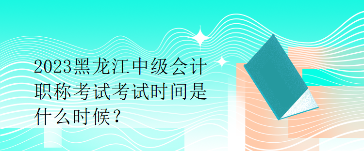 2023黑龍江中級會計職稱考試考試時間是什么時候？