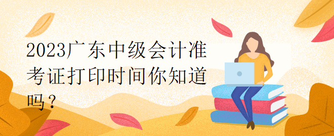 2023廣東中級會計(jì)準(zhǔn)考證打印時間你知道嗎？