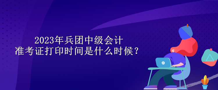 2023年兵團(tuán)中級(jí)會(huì)計(jì)準(zhǔn)考證打印時(shí)間是什么時(shí)候？