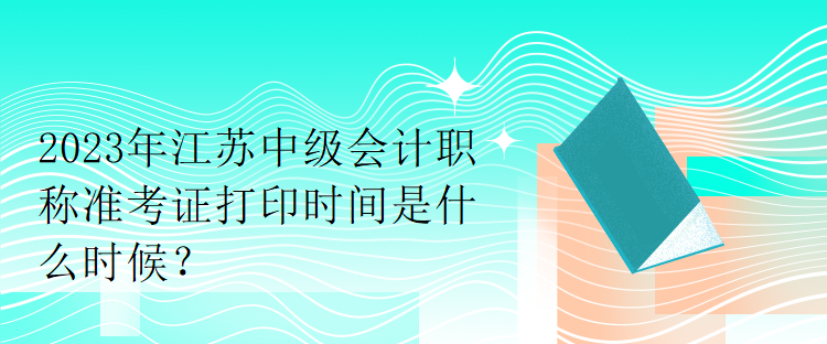 2023年江蘇中級會計職稱準(zhǔn)考證打印時間是什么時候？
