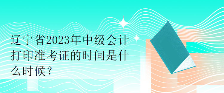 遼寧省2023年中級會計打印準考證的時間是什么時候？