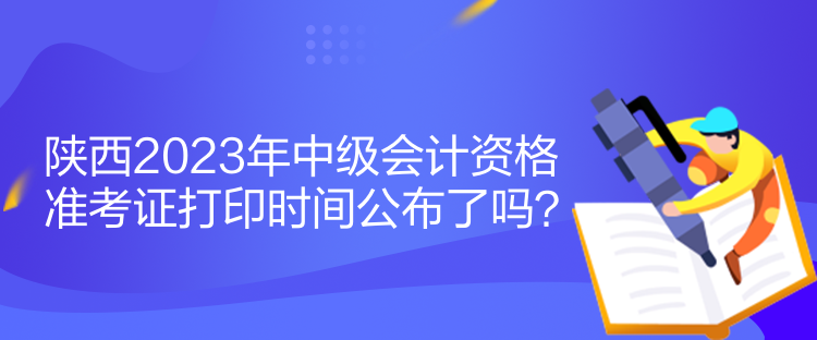 陜西2023年中級會計資格準考證打印時間公布了嗎？