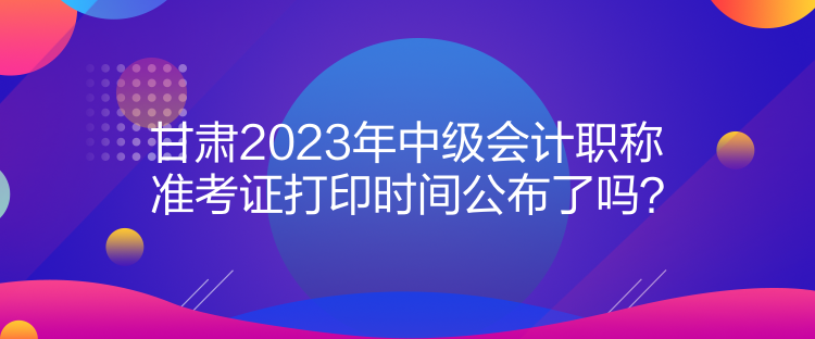 甘肅2023年中級(jí)會(huì)計(jì)職稱準(zhǔn)考證打印時(shí)間公布了嗎？