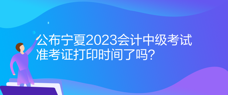 公布寧夏2023會計中級考試準(zhǔn)考證打印時間了嗎？