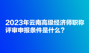 2023年云南高級(jí)經(jīng)濟(jì)師職稱評(píng)審申報(bào)條件是什么？