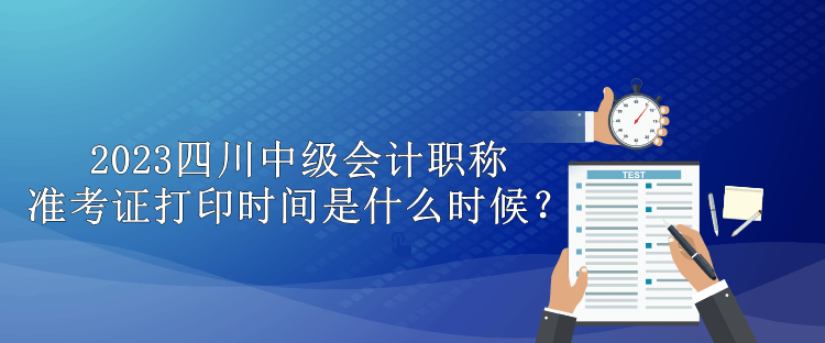 2023四川中級會計職稱準考證打印時間是什么時候？