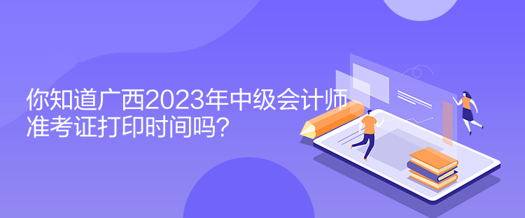 你知道廣西2023年中級會計師準考證打印時間嗎？