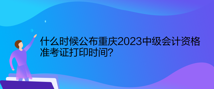 什么時候公布重慶2023中級會計資格準考證打印時間？