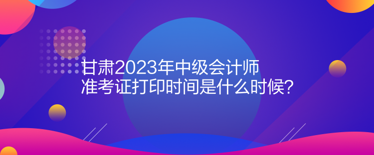 甘肅2023年中級會計師準考證打印時間是什么時候？