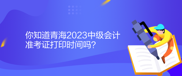 你知道青海2023中級會計準(zhǔn)考證打印時間嗎？
