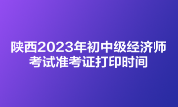 陜西2023年初中級經(jīng)濟師考試準(zhǔn)考證打印時間