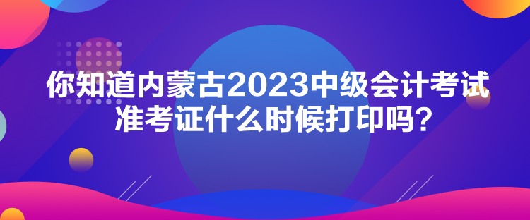你知道內(nèi)蒙古2023中級會計考試準考證什么時候打印嗎？
