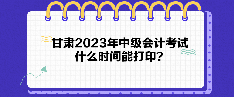 甘肅2023年中級(jí)會(huì)計(jì)考試什么時(shí)間能打印？