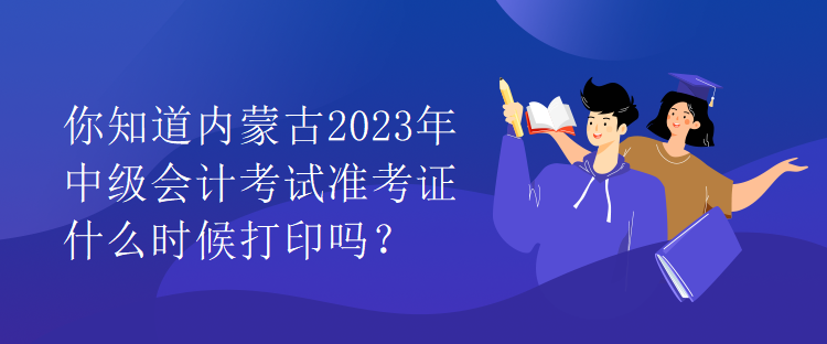 你知道內(nèi)蒙古2023年中級會計考試準(zhǔn)考證什么時候打印嗎？