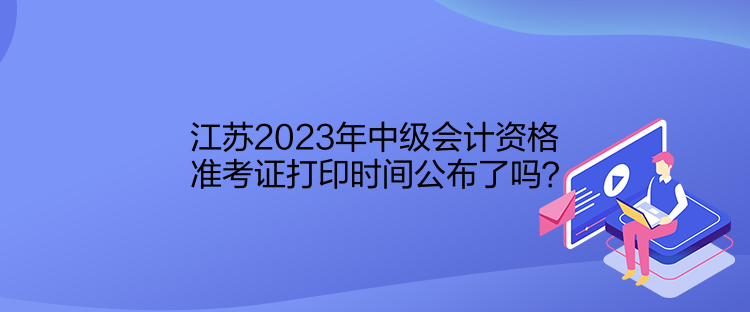 江蘇2023年中級(jí)會(huì)計(jì)資格準(zhǔn)考證打印時(shí)間公布了嗎？