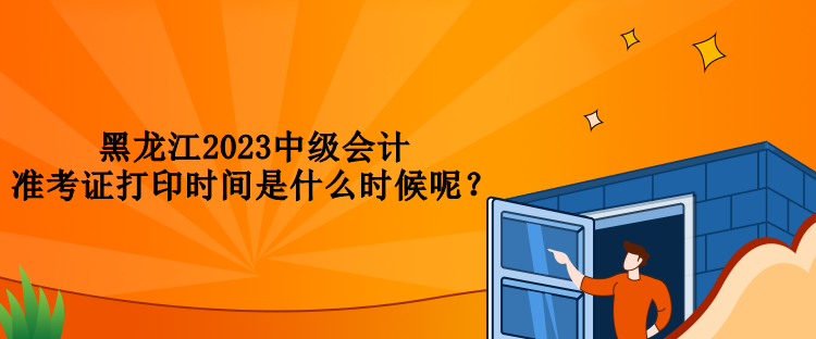黑龍江2023中級會計準(zhǔn)考證打印時間是什么時候呢？