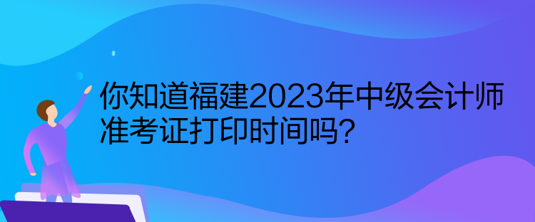 你知道福建2023年中級會計師準考證打印時間嗎？