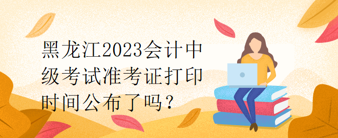黑龍江2023會計中級考試準考證打印時間公布了嗎？