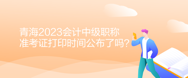 青海2023會(huì)計(jì)中級(jí)職稱準(zhǔn)考證打印時(shí)間公布了嗎？