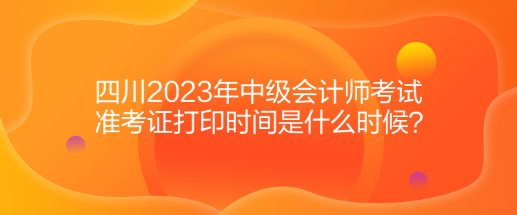 四川2023年中級會計師考試準(zhǔn)考證打印時間是什么時候？