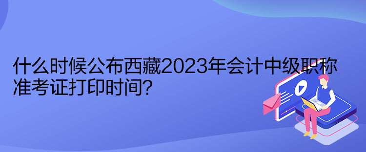 什么時候公布西藏2023年會計(jì)中級職稱準(zhǔn)考證打印時間？