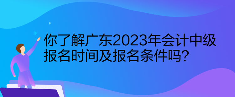 你了解廣東2023年會計中級報名時間及報名條件嗎？