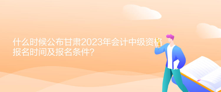 什么時候公布甘肅2023年會計中級資格報名時間及報名條件？