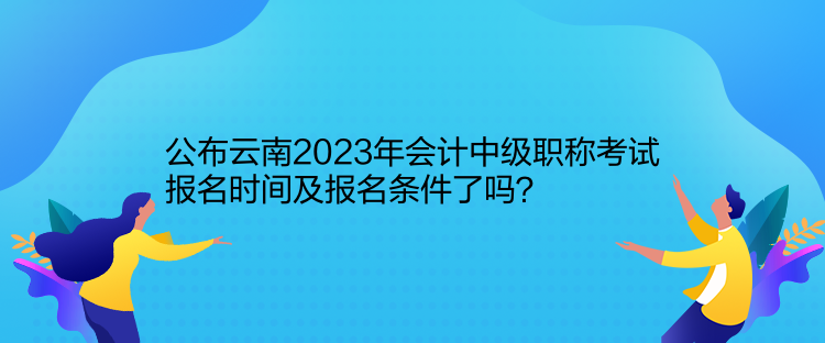 公布云南2023年會(huì)計(jì)中級(jí)職稱考試報(bào)名時(shí)間及報(bào)名條件了嗎？