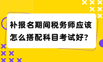 補(bǔ)報(bào)名期間稅務(wù)師應(yīng)該怎么搭配科目考試好？