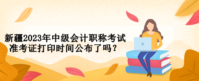 新疆2023年中級(jí)會(huì)計(jì)職稱(chēng)考試準(zhǔn)考證打印時(shí)間公布了嗎？