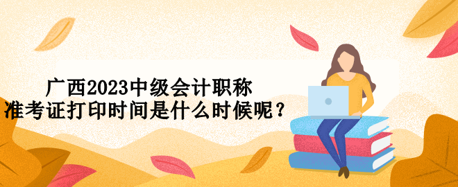廣西2023中級會計(jì)職稱準(zhǔn)考證打印時(shí)間是什么時(shí)候呢？