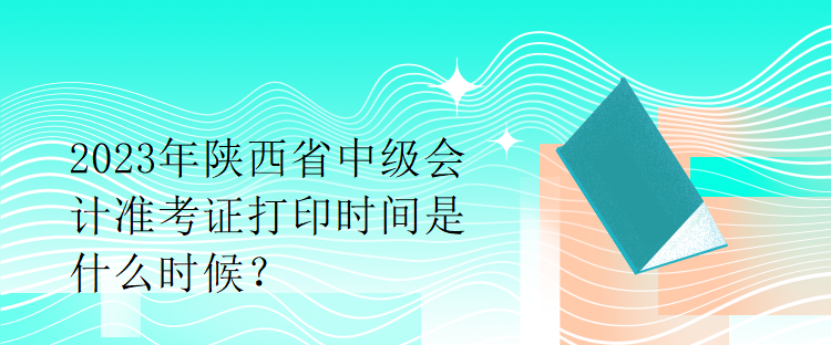 2023年陜西省中級會計準(zhǔn)考證打印時間是什么時候？