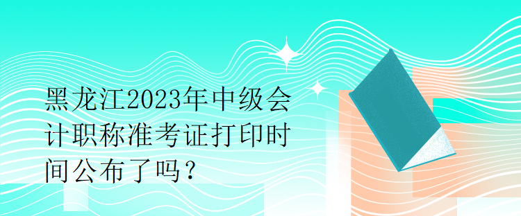 黑龍江2023年中級會計(jì)職稱準(zhǔn)考證打印時(shí)間公布了嗎？1