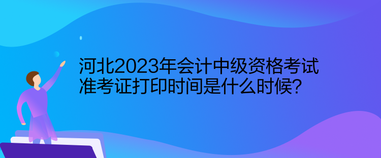 河北2023年會計中級資格考試準(zhǔn)考證打印時間是什么時候？