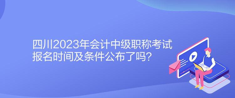 四川2023年會計中級職稱考試報名時間及條件公布了嗎？