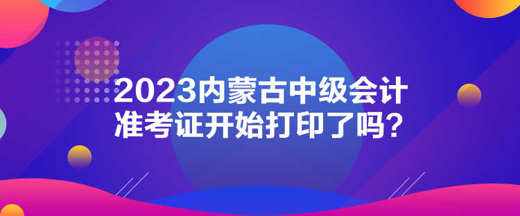 2023內(nèi)蒙古中級(jí)會(huì)計(jì)準(zhǔn)考證開始打印了嗎？