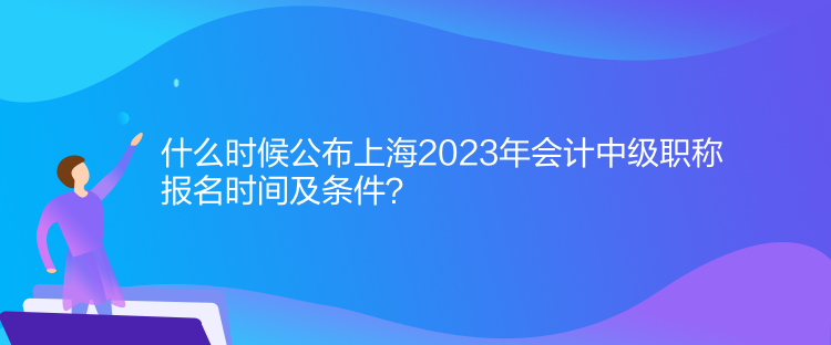 什么時(shí)候公布上海2023年會(huì)計(jì)中級職稱報(bào)名時(shí)間及條件？