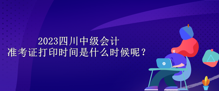 2023四川中級會計準(zhǔn)考證打印時間是什么時候呢？