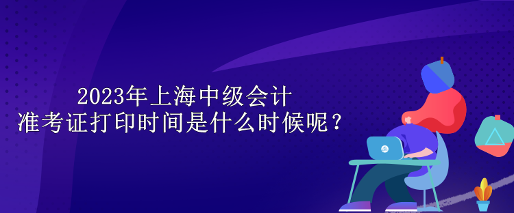 2023年上海中級(jí)會(huì)計(jì)準(zhǔn)考證打印時(shí)間是什么時(shí)候呢？