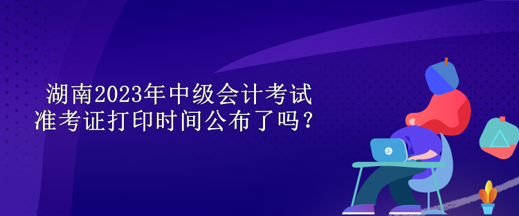 湖南2023年中級會計考試準考證打印時間公布了嗎？