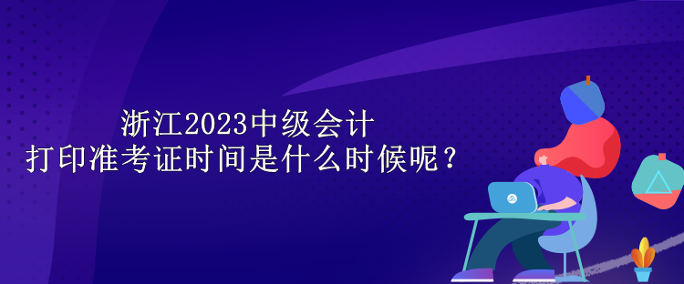 浙江2023中級(jí)會(huì)計(jì)打印準(zhǔn)考證時(shí)間是什么時(shí)候呢？