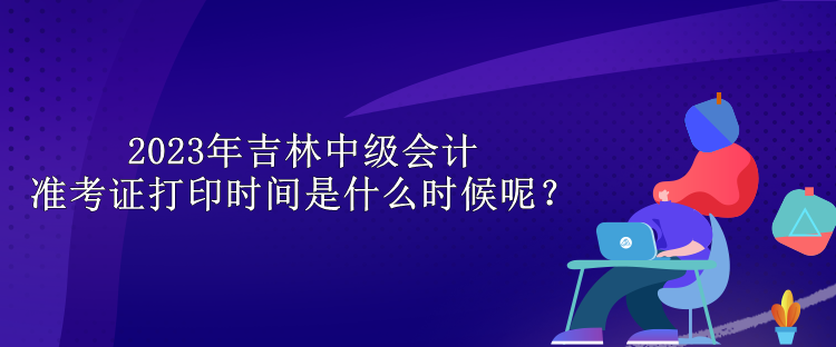 2023年吉林中級(jí)會(huì)計(jì)準(zhǔn)考證打印時(shí)間是什么時(shí)候呢？