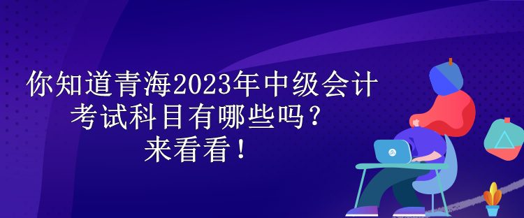 你知道青海2023年中級(jí)會(huì)計(jì)考試科目有哪些嗎？來看看！