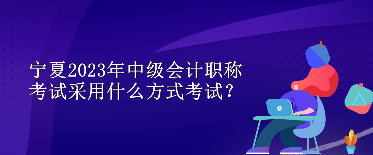 寧夏2023年中級(jí)會(huì)計(jì)職稱考試采用什么方式考試？