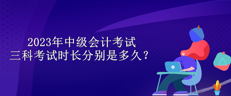 2023年中級(jí)會(huì)計(jì)考試三科考試時(shí)長(zhǎng)分別是多久？