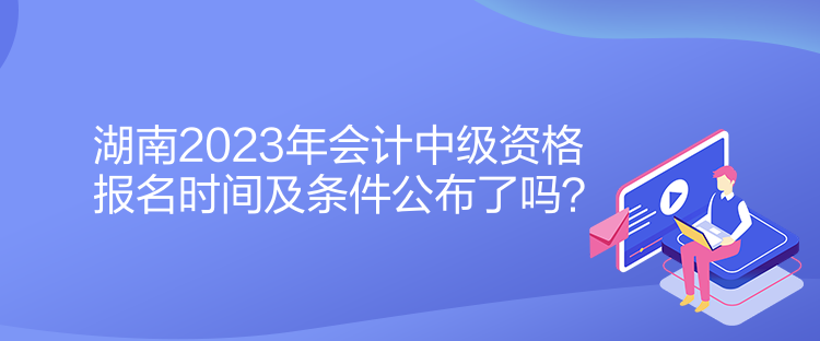 湖南2023年會計中級資格報名時間及條件公布了嗎？