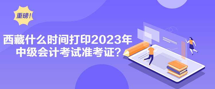 西藏什么時間打印2023年中級會計考試準考證？
