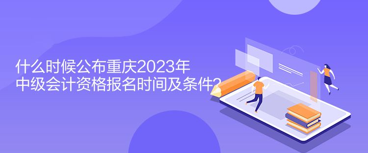什么時(shí)候公布重慶2023年中級(jí)會(huì)計(jì)資格報(bào)名時(shí)間及條件？
