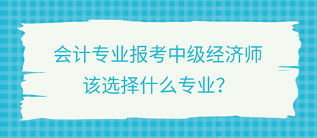 會(huì)計(jì)專業(yè)報(bào)考中級(jí)經(jīng)濟(jì)師，該選擇什么專業(yè)？