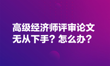 高級經(jīng)濟(jì)師評審論文無從下手？怎么辦？